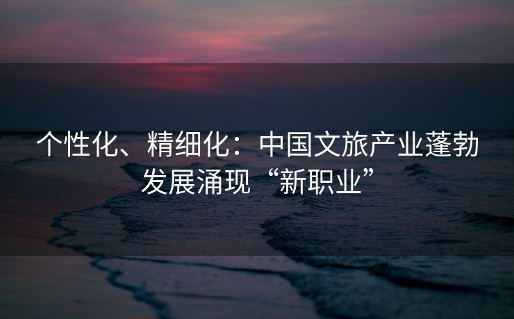 个性化、精细化：中国文旅产业蓬勃发展涌现“新职业”