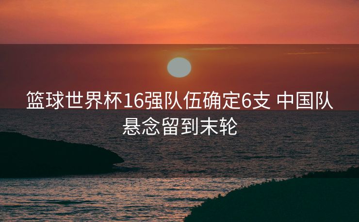 篮球世界杯16强队伍确定6支 中国队悬念留到末轮