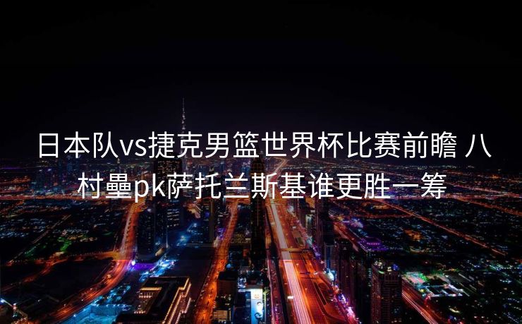 日本队vs捷克男篮世界杯比赛前瞻 八村壘pk萨托兰斯基谁更胜一筹