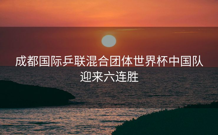 成都国际乒联混合团体世界杯中国队迎来六连胜