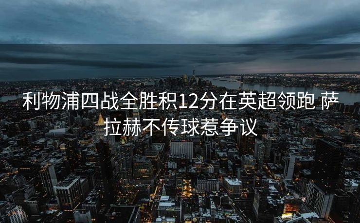 利物浦四战全胜积12分在英超领跑 萨拉赫不传球惹争议