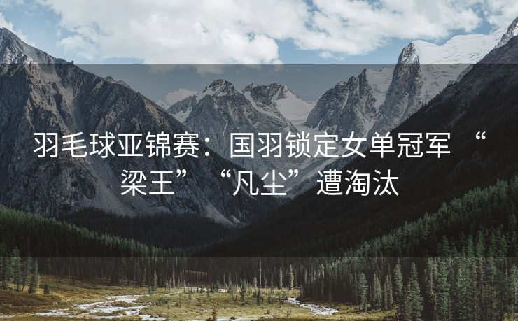 羽毛球亚锦赛：国羽锁定女单冠军 “梁王”“凡尘”遭淘汰