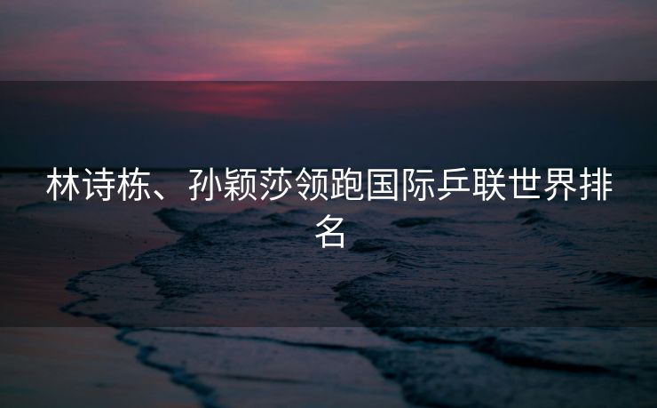 林诗栋、孙颖莎领跑国际乒联世界排名
