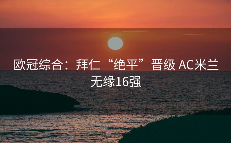 欧冠综合：拜仁“绝平”晋级 AC米兰无缘16强