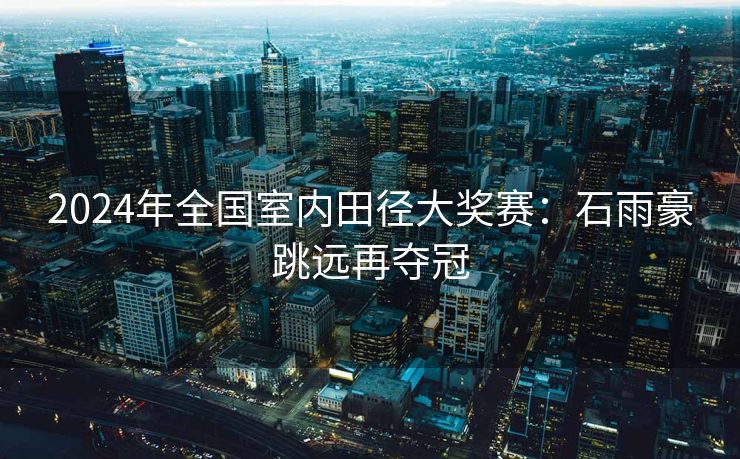 2024年全国室内田径大奖赛：石雨豪跳远再夺冠