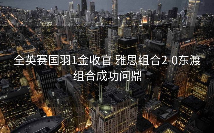 全英赛国羽1金收官 雅思组合2-0东渡组合成功问鼎