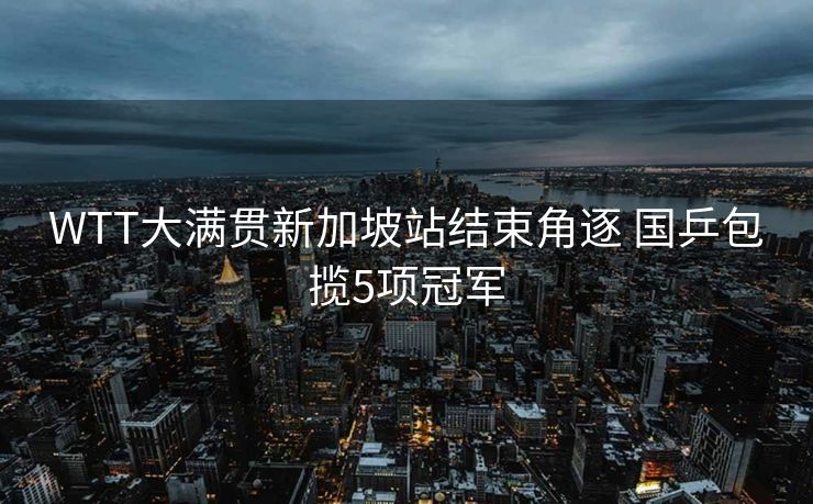 WTT大满贯新加坡站结束角逐 国乒包揽5项冠军