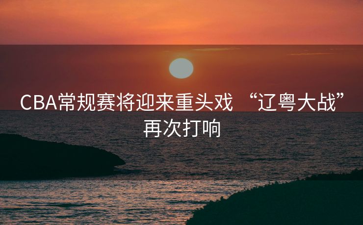 CBA常规赛将迎来重头戏 “辽粤大战”再次打响