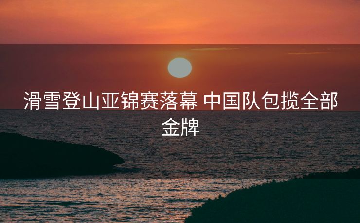 滑雪登山亚锦赛落幕 中国队包揽全部金牌