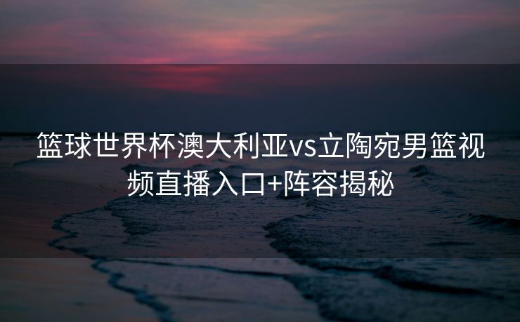 篮球世界杯澳大利亚vs立陶宛男篮视频直播入口+阵容揭秘