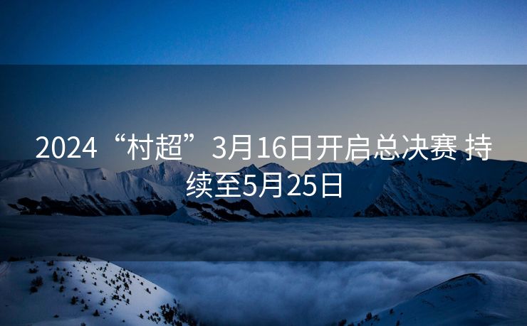 2024“村超”3月16日开启总决赛 持续至5月25日