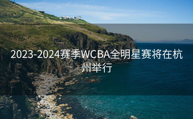 2023-2024赛季WCBA全明星赛将在杭州举行