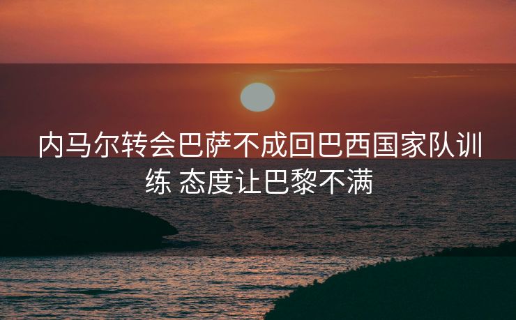 内马尔转会巴萨不成回巴西国家队训练 态度让巴黎不满