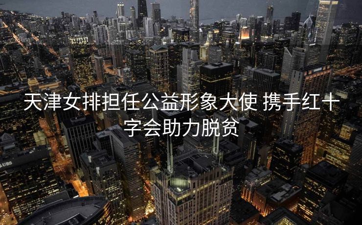 天津女排担任公益形象大使 携手红十字会助力脱贫