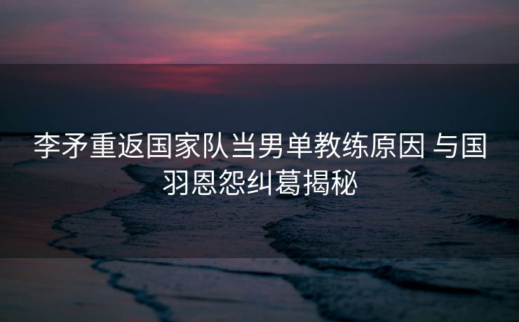 李矛重返国家队当男单教练原因 与国羽恩怨纠葛揭秘