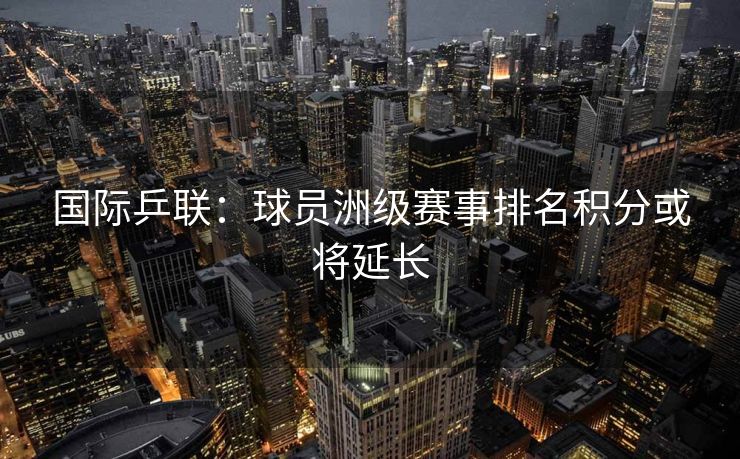 国际乒联：球员洲级赛事排名积分或将延长