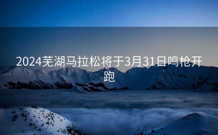 2024芜湖马拉松将于3月31日鸣枪开跑