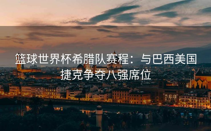 篮球世界杯希腊队赛程：与巴西美国捷克争夺八强席位