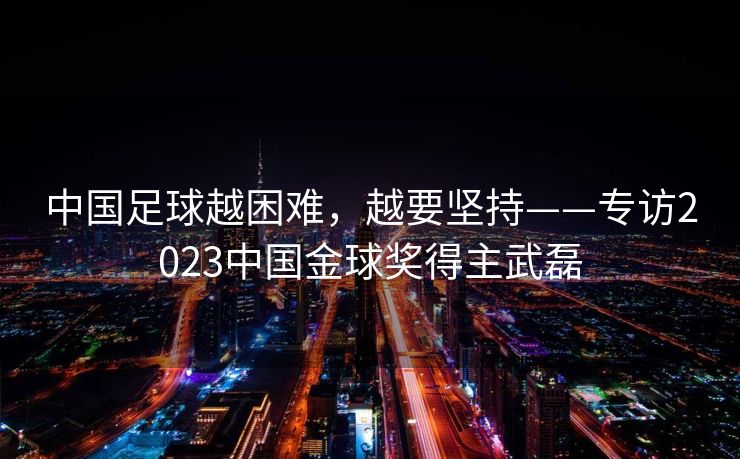 中国足球越困难，越要坚持——专访2023中国金球奖得主武磊