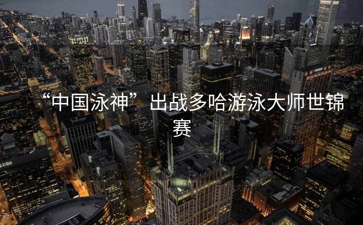 “中国泳神”出战多哈游泳大师世锦赛