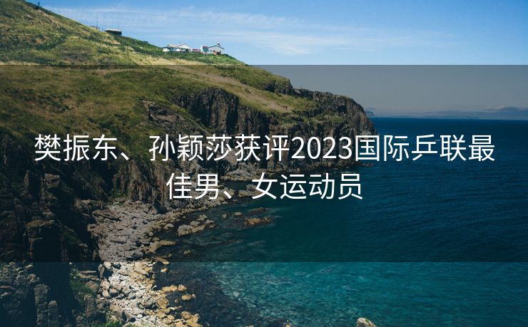 樊振东、孙颖莎获评2023国际乒联最佳男、女运动员