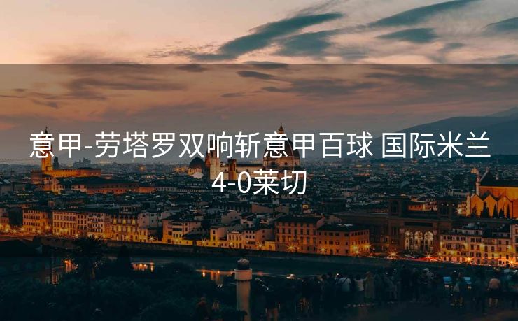 意甲-劳塔罗双响斩意甲百球 国际米兰4-0莱切