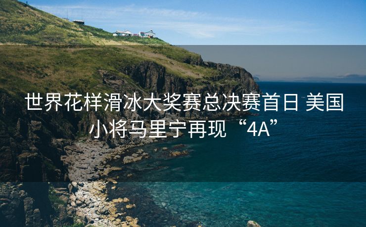 世界花样滑冰大奖赛总决赛首日 美国小将马里宁再现“4A”