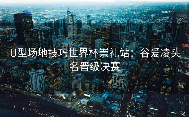 U型场地技巧世界杯崇礼站：谷爱凌头名晋级决赛