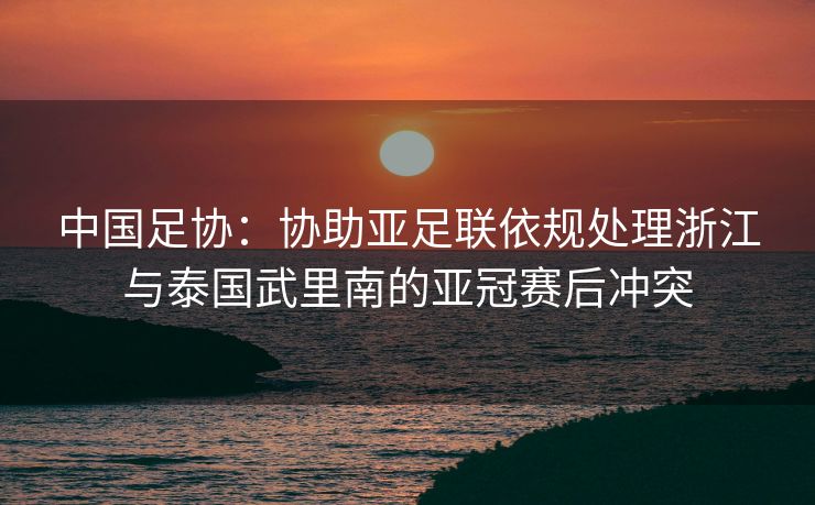 中国足协：协助亚足联依规处理浙江与泰国武里南的亚冠赛后冲突