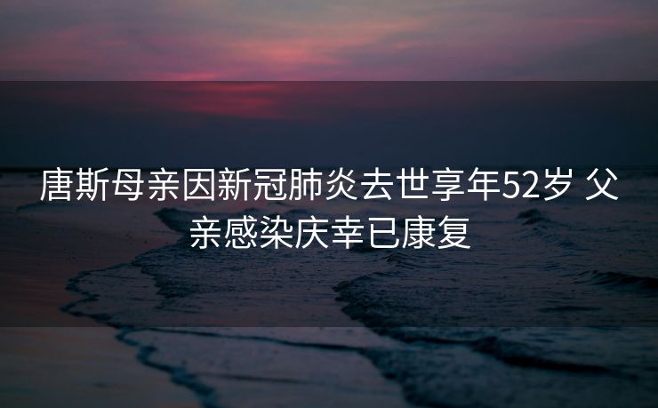 唐斯母亲因新冠肺炎去世享年52岁 父亲感染庆幸已康复