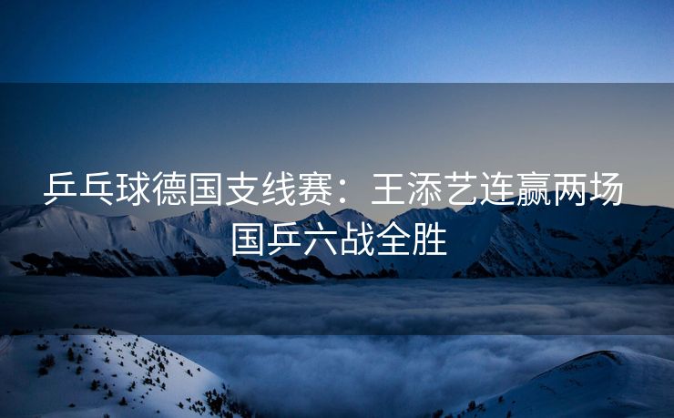 乒乓球德国支线赛：王添艺连赢两场 国乒六战全胜