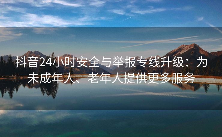 抖音24小时安全与举报专线升级：为未成年人、老年人提供更多服务