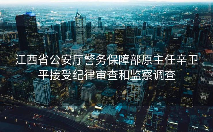 江西省公安厅警务保障部原主任辛卫平接受纪律审查和监察调查
