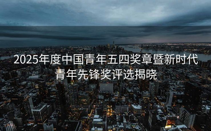 2025年度中国青年五四奖章暨新时代青年先锋奖评选揭晓