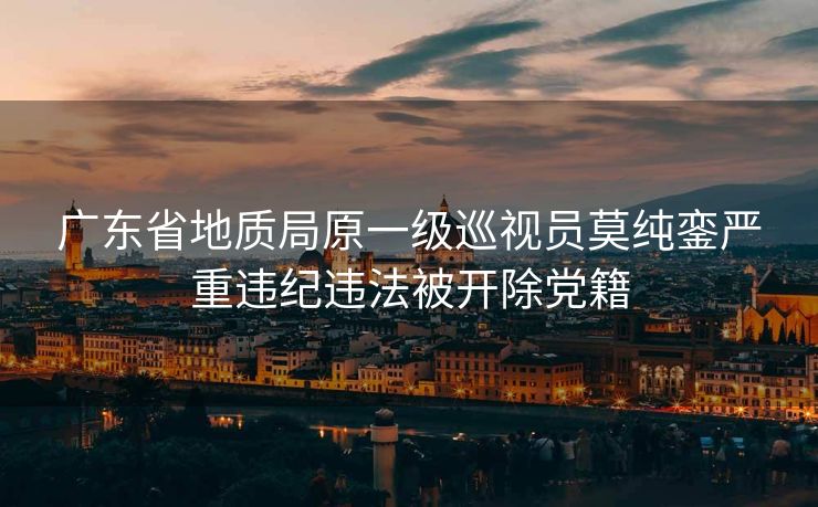 广东省地质局原一级巡视员莫纯銮严重违纪违法被开除党籍