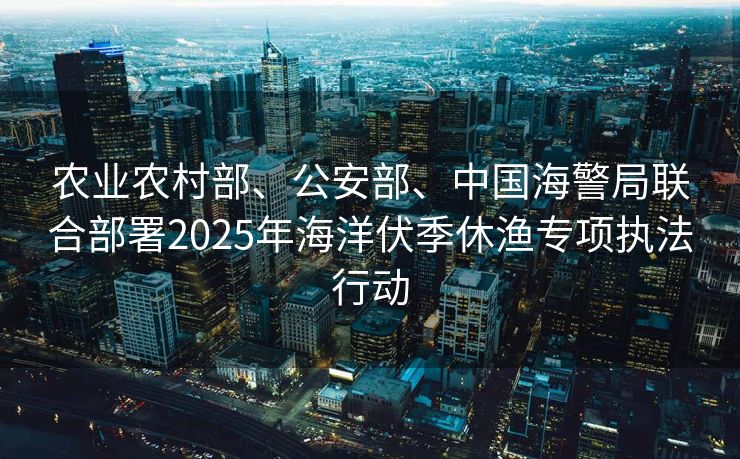 农业农村部、公安部、中国海警局联合部署2025年海洋伏季休渔专项执法行动