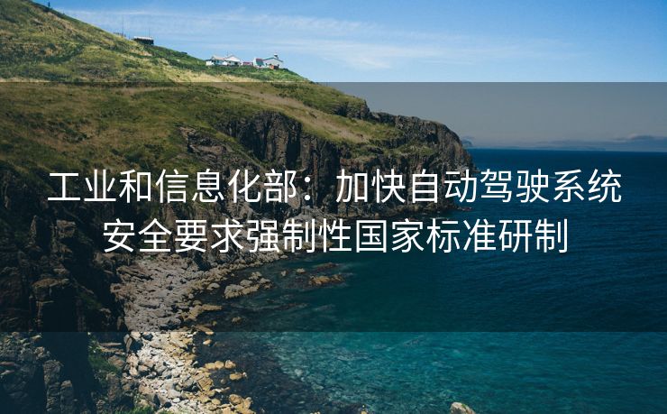 工业和信息化部：加快自动驾驶系统安全要求强制性国家标准研制