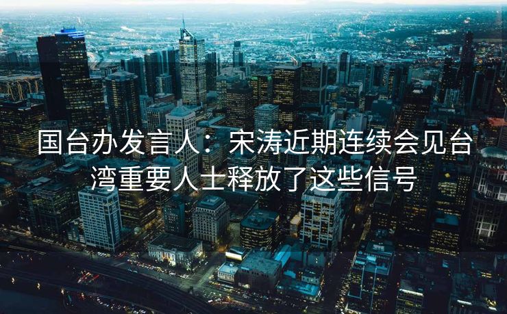 国台办发言人：宋涛近期连续会见台湾重要人士释放了这些信号