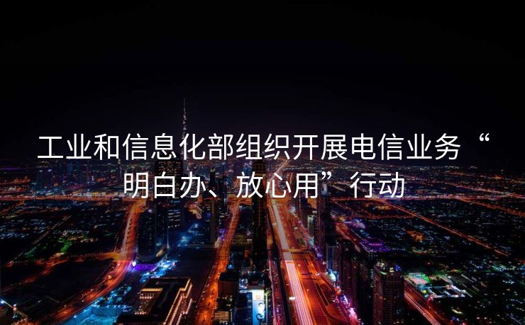 工业和信息化部组织开展电信业务“明白办、放心用”行动