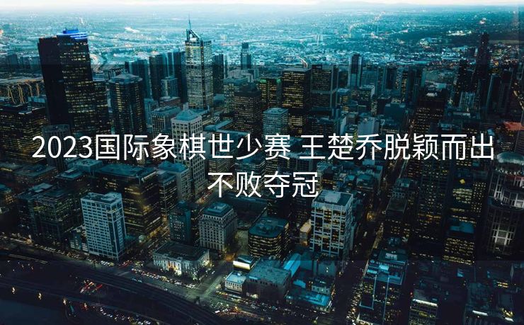 2023国际象棋世少赛 王楚乔脱颖而出不败夺冠