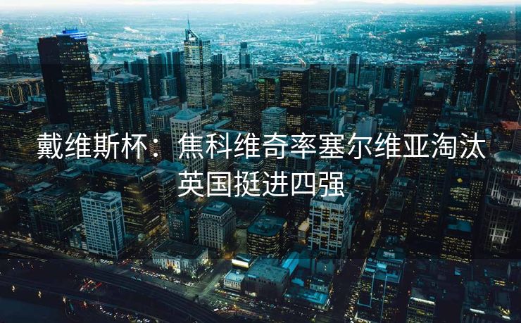戴维斯杯：焦科维奇率塞尔维亚淘汰英国挺进四强
