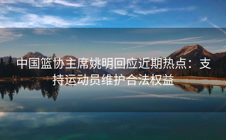 中国篮协主席姚明回应近期热点：支持运动员维护合法权益
