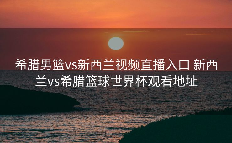 希腊男篮vs新西兰视频直播入口 新西兰vs希腊篮球世界杯观看地址