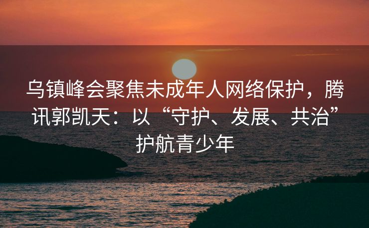 乌镇峰会聚焦未成年人网络保护，腾讯郭凯天：以“守护、发展、共治”护航青少年