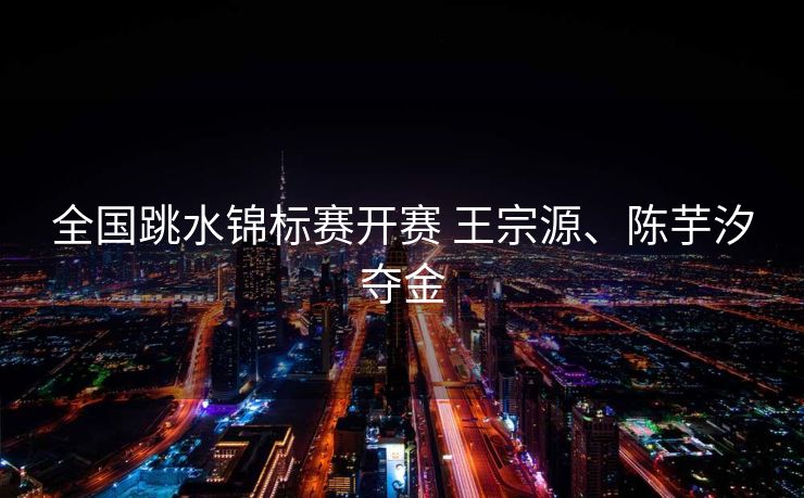 全国跳水锦标赛开赛 王宗源、陈芋汐夺金
