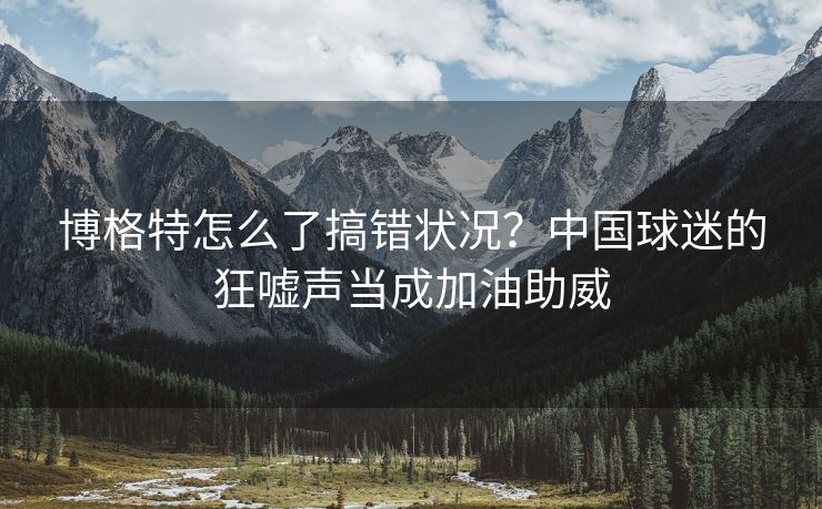博格特怎么了搞错状况？中国球迷的狂嘘声当成加油助威