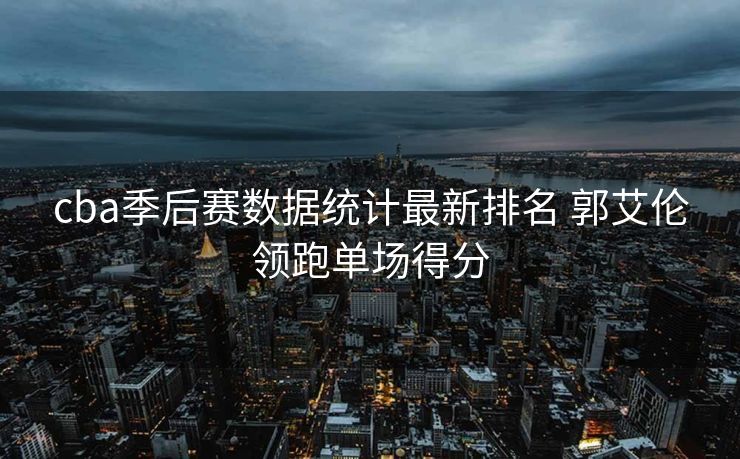 cba季后赛数据统计最新排名 郭艾伦领跑单场得分