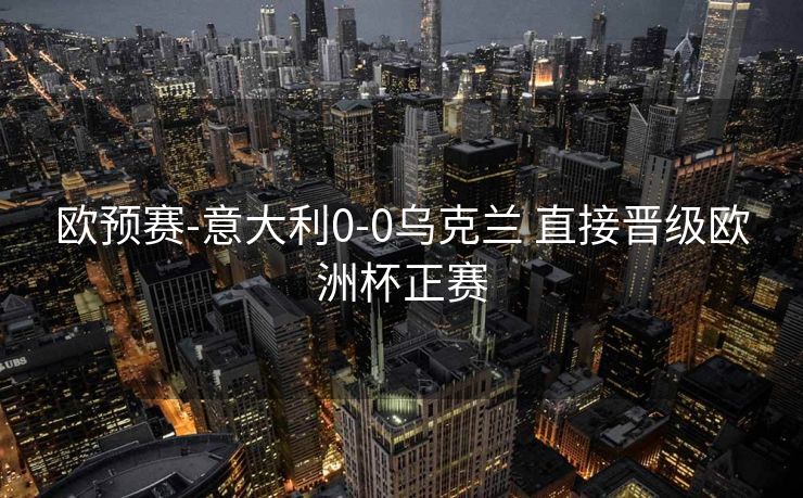 欧预赛-意大利0-0乌克兰 直接晋级欧洲杯正赛