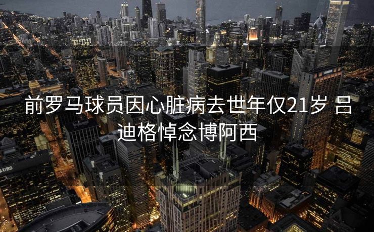 前罗马球员因心脏病去世年仅21岁 吕迪格悼念博阿西