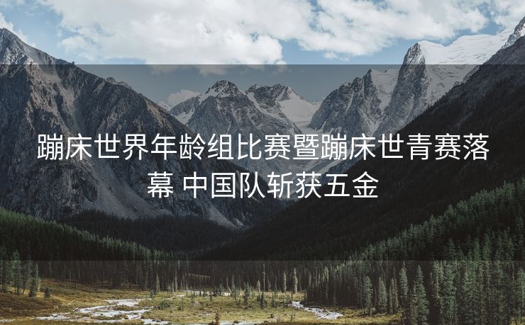 蹦床世界年龄组比赛暨蹦床世青赛落幕 中国队斩获五金